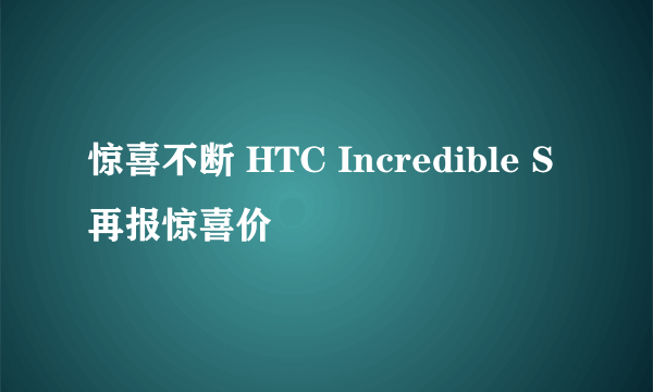 惊喜不断 HTC Incredible S再报惊喜价