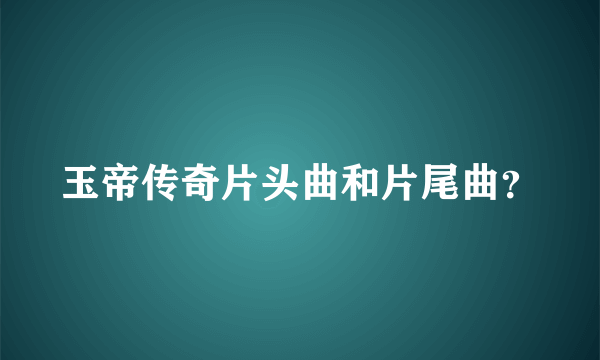 玉帝传奇片头曲和片尾曲？