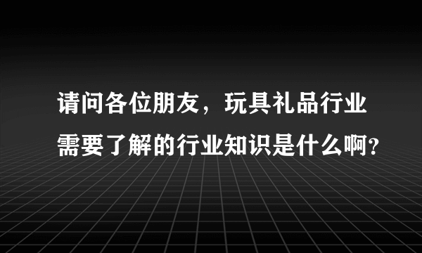 请问各位朋友，玩具礼品行业需要了解的行业知识是什么啊？