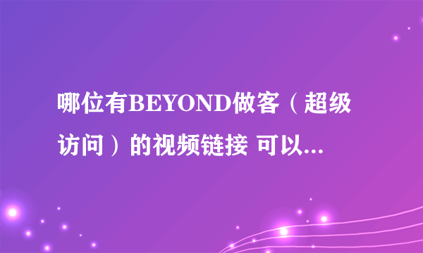 哪位有BEYOND做客（超级访问）的视频链接 可以给在下吗？？？？？？