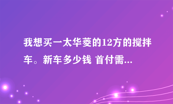 我想买一太华菱的12方的搅拌车。新车多少钱 首付需要多少！每个月要还多少贷款！谢谢