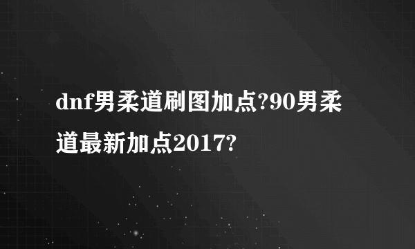 dnf男柔道刷图加点?90男柔道最新加点2017?