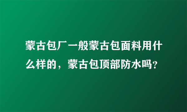 蒙古包厂一般蒙古包面料用什么样的，蒙古包顶部防水吗？