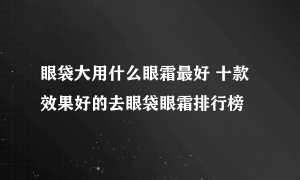 眼袋大用什么眼霜最好 十款效果好的去眼袋眼霜排行榜