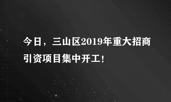 今日，三山区2019年重大招商引资项目集中开工！