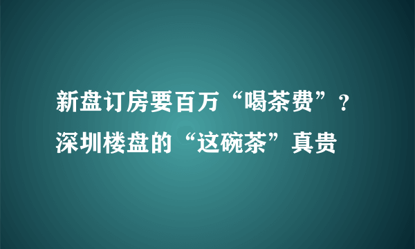 新盘订房要百万“喝茶费”？深圳楼盘的“这碗茶”真贵