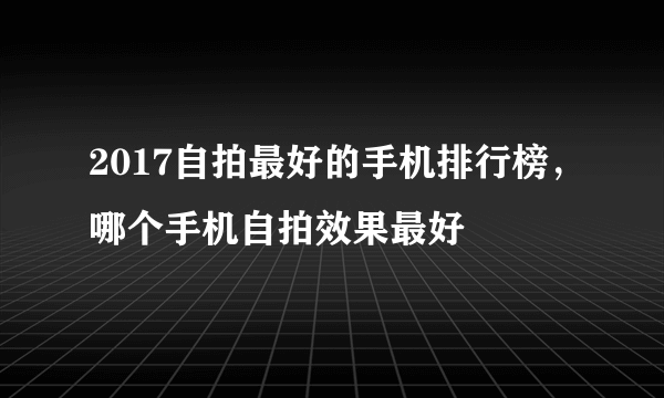 2017自拍最好的手机排行榜，哪个手机自拍效果最好