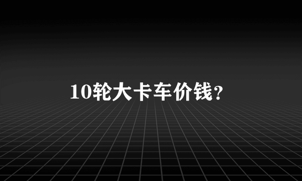 10轮大卡车价钱？