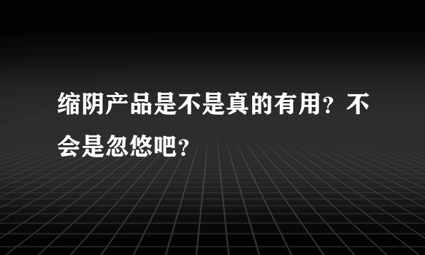 缩阴产品是不是真的有用？不会是忽悠吧？