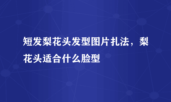 短发梨花头发型图片扎法，梨花头适合什么脸型