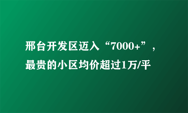 邢台开发区迈入“7000+”，最贵的小区均价超过1万/平