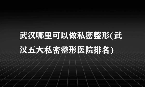 武汉哪里可以做私密整形(武汉五大私密整形医院排名)