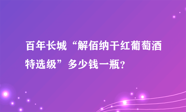 百年长城“解佰纳干红葡萄酒特选级”多少钱一瓶？