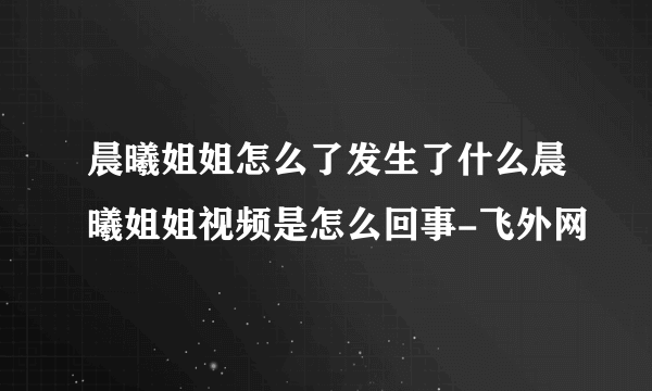 晨曦姐姐怎么了发生了什么晨曦姐姐视频是怎么回事-飞外网