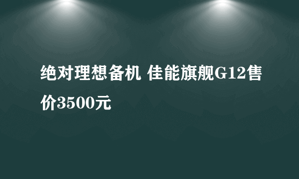 绝对理想备机 佳能旗舰G12售价3500元