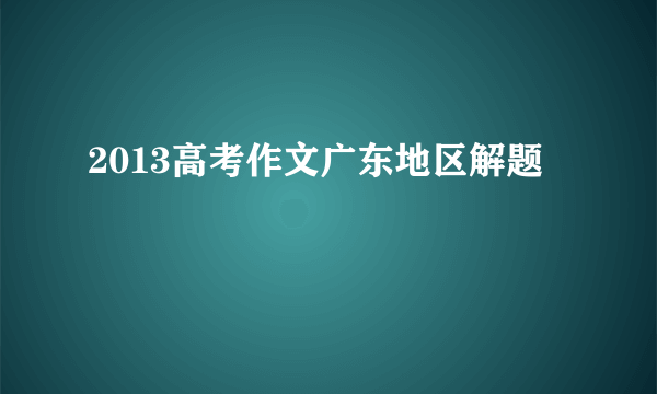 2013高考作文广东地区解题