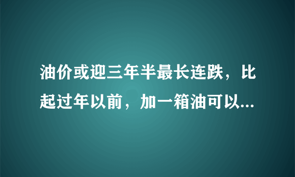 油价或迎三年半最长连跌，比起过年以前，加一箱油可以少花多少钱？