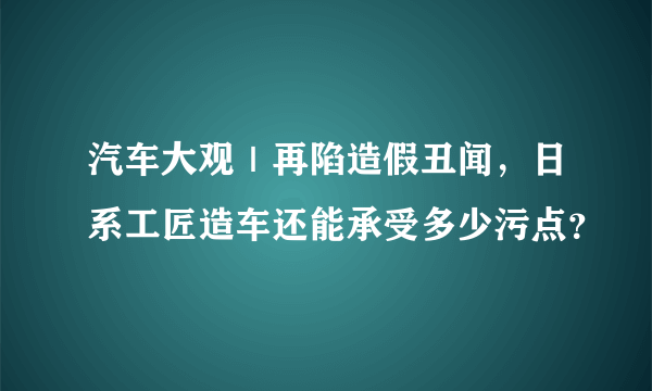 汽车大观｜再陷造假丑闻，日系工匠造车还能承受多少污点？