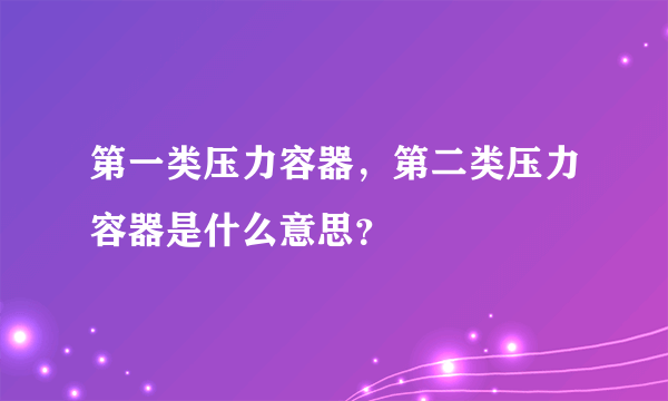 第一类压力容器，第二类压力容器是什么意思？