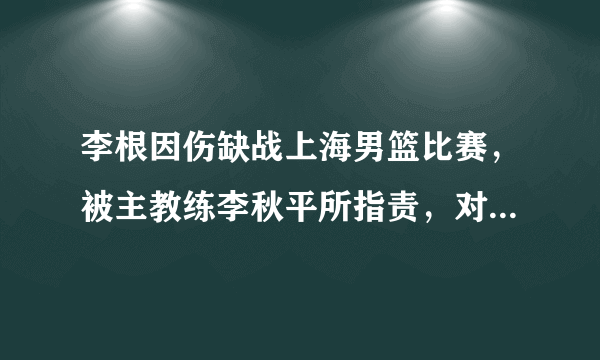 李根因伤缺战上海男篮比赛，被主教练李秋平所指责，对此你怎么看？