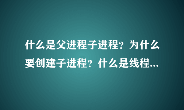 什么是父进程子进程？为什么要创建子进程？什么是线程，请结合常用的应用程序（qq迅雷之类）帮忙解答一下