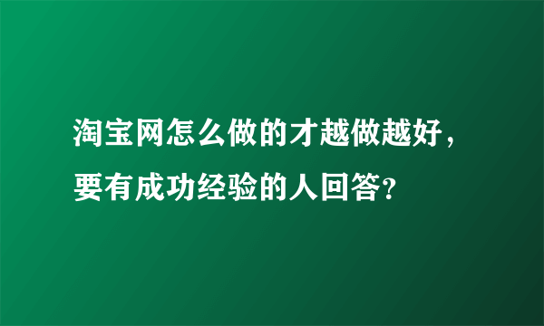 淘宝网怎么做的才越做越好，要有成功经验的人回答？