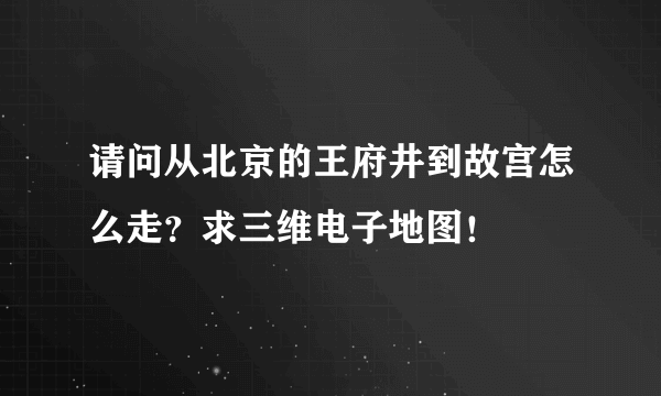 请问从北京的王府井到故宫怎么走？求三维电子地图！