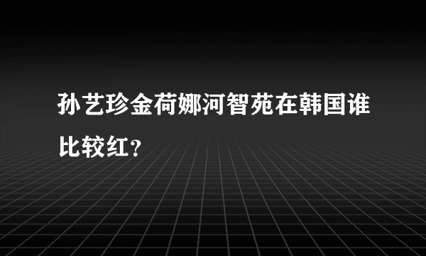 孙艺珍金荷娜河智苑在韩国谁比较红？