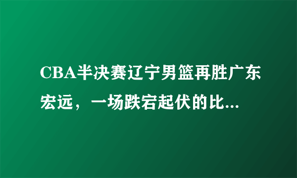 CBA半决赛辽宁男篮再胜广东宏远，一场跌宕起伏的比赛，你怎么评价？