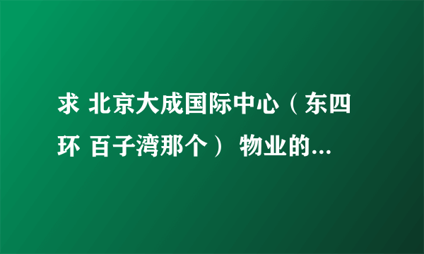 求 北京大成国际中心（东四环 百子湾那个） 物业的电话 感谢~~