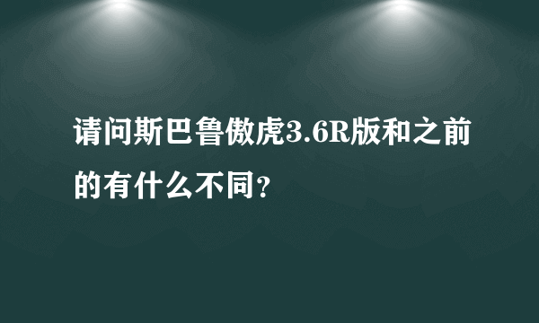 请问斯巴鲁傲虎3.6R版和之前的有什么不同？