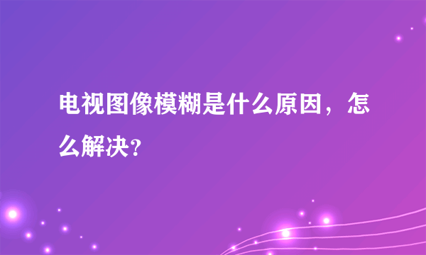 电视图像模糊是什么原因，怎么解决？