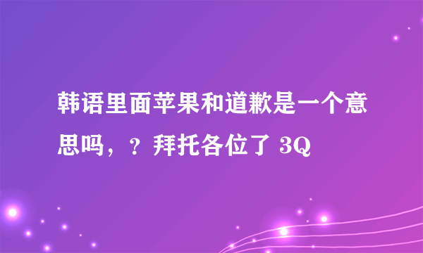 韩语里面苹果和道歉是一个意思吗，？拜托各位了 3Q