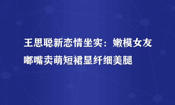 王思聪新恋情坐实：嫩模女友嘟嘴卖萌短裙显纤细美腿