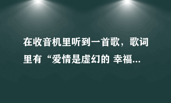 在收音机里听到一首歌，歌词里有“爱情是虚幻的 幸福是虚幻的（大概歌词…记不清