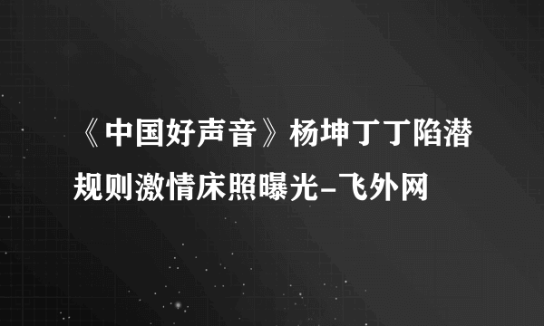 《中国好声音》杨坤丁丁陷潜规则激情床照曝光-飞外网