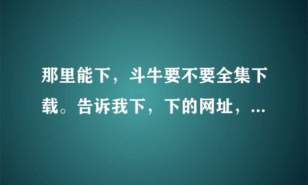 那里能下，斗牛要不要全集下载。告诉我下，下的网址，谢谢呀。我要全集的。谢谢谢谢