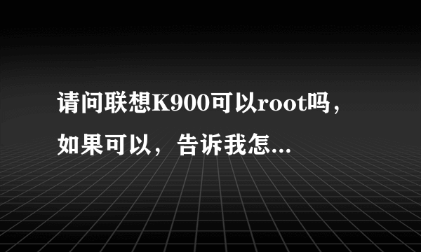 请问联想K900可以root吗，如果可以，告诉我怎么弄啊！！急急急！！