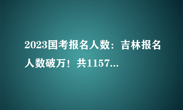 2023国考报名人数：吉林报名人数破万！共11573人报名！9473人过审 【28日16时】