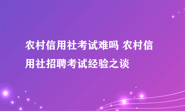 农村信用社考试难吗 农村信用社招聘考试经验之谈