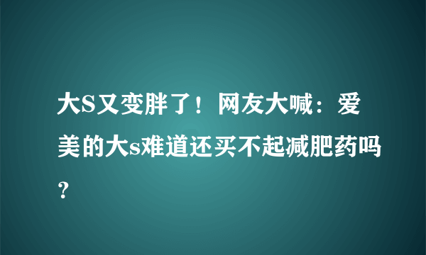 大S又变胖了！网友大喊：爱美的大s难道还买不起减肥药吗？