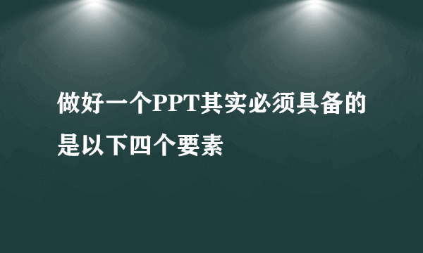 做好一个PPT其实必须具备的是以下四个要素