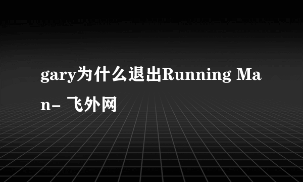 gary为什么退出Running Man- 飞外网