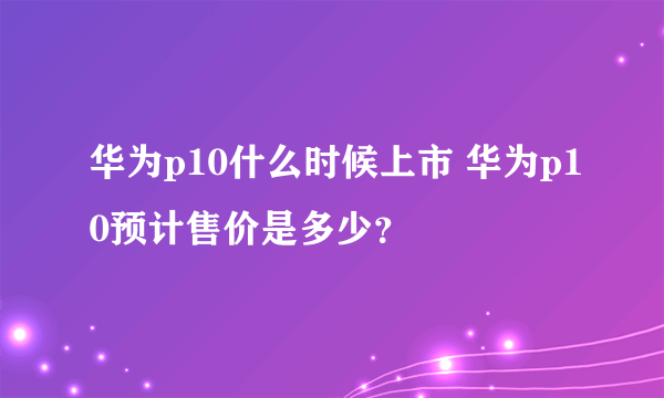 华为p10什么时候上市 华为p10预计售价是多少？