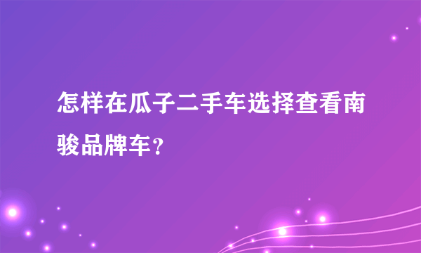 怎样在瓜子二手车选择查看南骏品牌车？