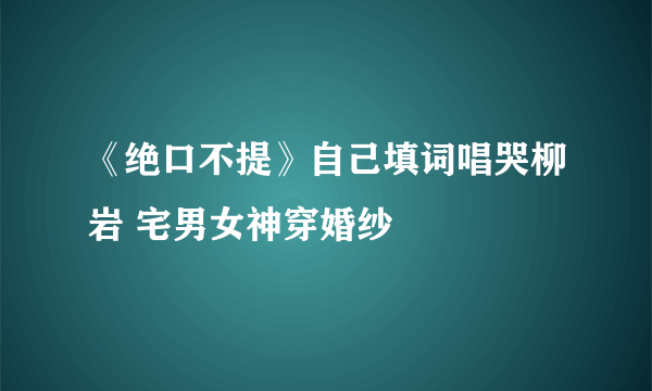 《绝口不提》自己填词唱哭柳岩 宅男女神穿婚纱