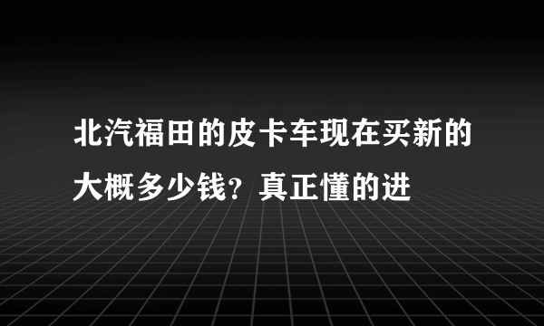 北汽福田的皮卡车现在买新的大概多少钱？真正懂的进