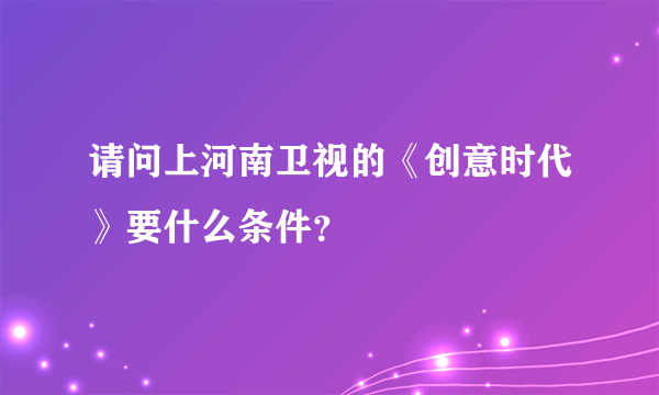 请问上河南卫视的《创意时代》要什么条件？