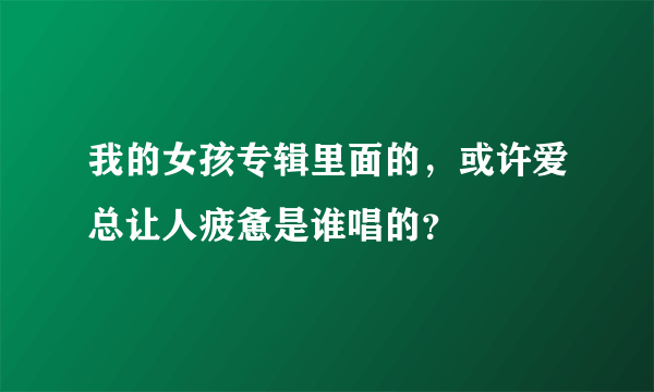 我的女孩专辑里面的，或许爱总让人疲惫是谁唱的？