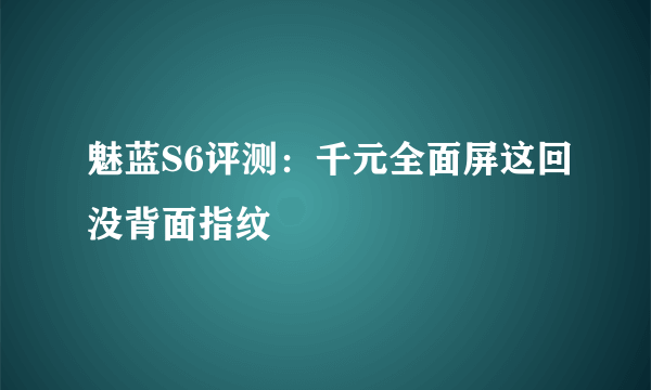 魅蓝S6评测：千元全面屏这回没背面指纹